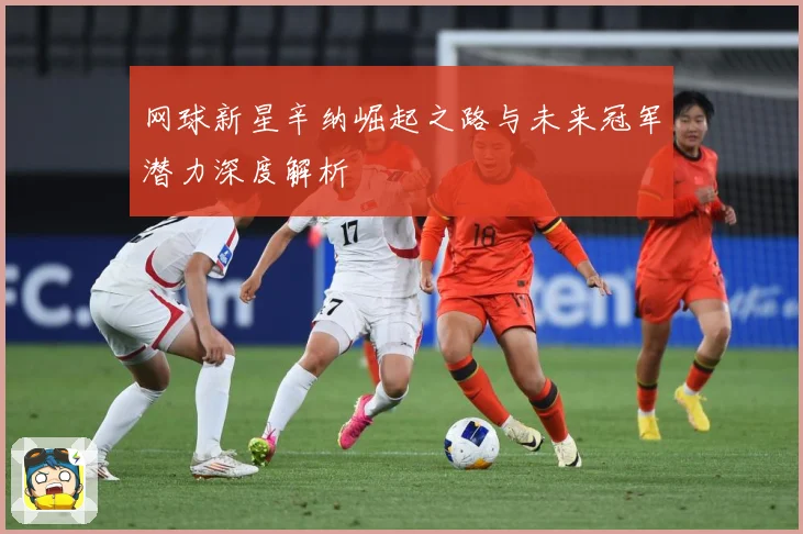 网球新星辛纳崛起之路与未来冠军潜力深度解析
