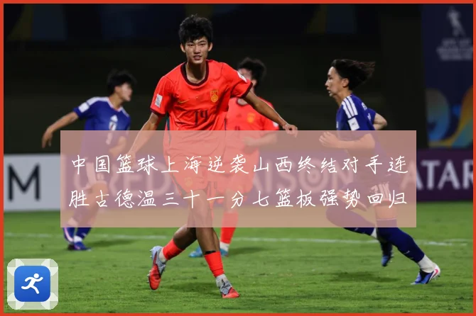 中国篮球上海逆袭山西终结对手连胜古德温三十一分七篮板强势回归专题观察