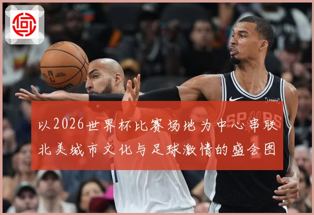 以2026世界杯比赛场地为中心串联北美城市文化与足球激情的盛会图景