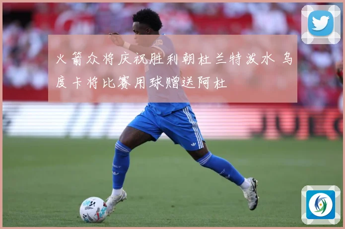 火箭众将庆祝胜利朝杜兰特泼水 乌度卡将比赛用球赠送阿杜