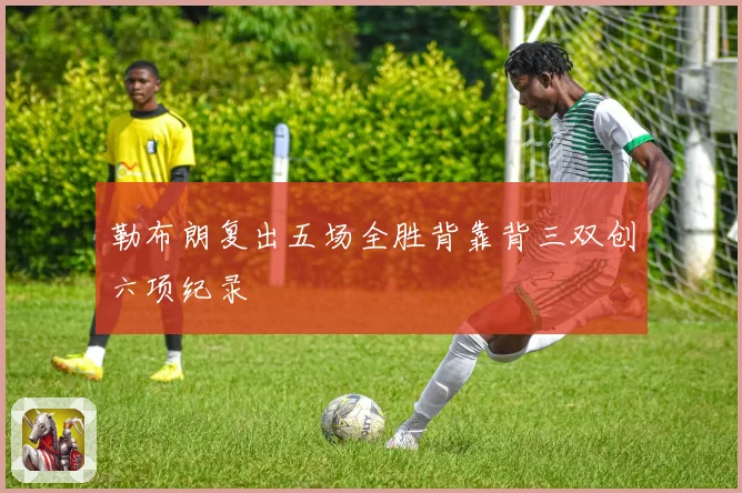 勒布朗复出五场全胜背靠背三双创六项纪录