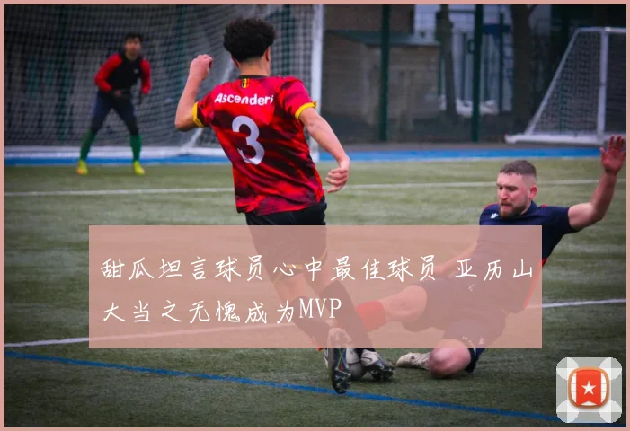甜瓜坦言球员心中最佳球员 亚历山大当之无愧成为MVP