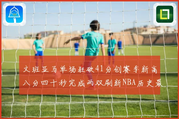 文班亚马单场狂砍41分创赛季新高八分四十秒完成两双刷新NBA历史最快纪录