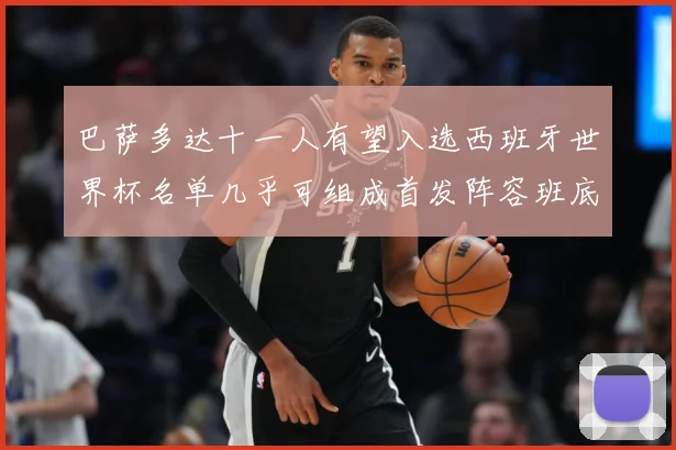 巴萨多达十一人有望入选西班牙世界杯名单几乎可组成首发阵容班底数据研判